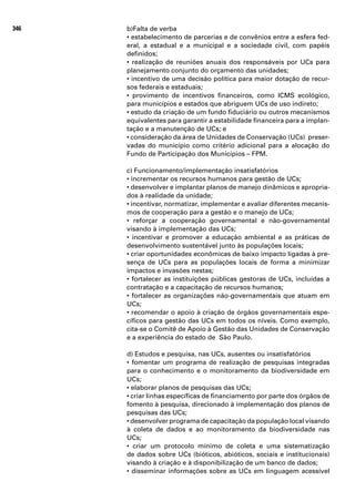 346   b)Falta de verba
      • estabelecimento de parcerias e de convênios entre a esfera fed-
      eral, a estadual e a municipal e a sociedade civil, com papéis
      definidos;
      • realização de reuniões anuais dos responsáveis por UCs para
      planejamento conjunto do orçamento das unidades;
      • incentivo de uma decisão política para maior dotação de recur-
      sos federais e estaduais;
      • provimento de incentivos financeiros, como ICMS ecológico,
      para municípios e estados que abriguem UCs de uso indireto;
      • estudo da criação de um fundo fiduciário ou outros mecanismos
      equivalentes para garantir a estabilidade financeira para a implan-
      tação e a manutenção de UCs; e
      • consideração da área de Unidades de Conservação (UCs) preser-
      vadas do município como critério adicional para a alocação do
      Fundo de Participação dos Municípios – FPM.

      c) Funcionamento/implementação insatisfatórios
      • incrementar os recursos humanos para gestão de UCs;
      • desenvolver e implantar planos de manejo dinâmicos e apropria-
      dos à realidade da unidade;
      • incentivar, normatizar, implementar e avaliar diferentes mecanis-
      mos de cooperação para a gestão e o manejo de UCs;
      • reforçar a cooperação governamental e não-governamental
      visando à implementação das UCs;
      • incentivar e promover a educação ambiental e as práticas de
      desenvolvimento sustentável junto às populações locais;
      • criar oportunidades econômicas de baixo impacto ligadas à pre-
      sença de UCs para as populações locais de forma a minimizar
      impactos e invasões nestas;
      • fortalecer as instituições públicas gestoras de UCs, incluídas a
      contratação e a capacitação de recursos humanos;
      • fortalecer as organizações não-governamentais que atuam em
      UCs;
      • recomendar o apoio à criação de órgãos governamentais espe-
      cíficos para gestão das UCs em todos os níveis. Como exemplo,
      cita-se o Comitê de Apoio à Gestão das Unidades de Conservação
      e a experiência do estado de São Paulo.

      d) Estudos e pesquisa, nas UCs, ausentes ou insatisfatórios
      • fomentar um programa de realização de pesquisas integradas
      para o conhecimento e o monitoramento da biodiversidade em
      UCs;
      • elaborar planos de pesquisas das UCs;
      • criar linhas específicas de financiamento por parte dos órgãos de
      fomento à pesquisa, direcionado à implementação dos planos de
      pesquisas das UCs;
      • desenvolver programa de capacitação da população local visando
      à coleta de dados e ao monitoramento da biodiversidade nas
      UCs;
      • criar um protocolo mínimo de coleta e uma sistematização
      de dados sobre UCs (bióticos, abióticos, sociais e institucionais)
      visando à criação e à disponibilização de um banco de dados;
      • disseminar informações sobre as UCs em linguagem acessível
 
