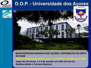 D.O.P. - Universidade dos Açores
BIODIVERSIDADE	
  MARINHA	
  DOS	
  AÇORES:	
  CONTRIBUTOS	
  DO	
  DOP	
  E	
  
DO	
  IMAR	
  
(Marine	
  Biodiversity	
  of	
  the	
  Azores:	
  ContribuEon	
  of	
  DOP	
  and	
  IMAR)	
  
Angra	
  do	
  Heroismo,	
  5	
  e	
  6	
  de	
  outubro	
  de	
  2015	
  (Forum	
  de	
  
Biodiversidade	
  e	
  Turismo	
  NáuEco)	
  
 
