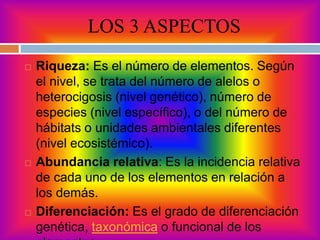 LOS 3 ASPECTOS
 Riqueza: Es el número de elementos. Según
el nivel, se trata del número de alelos o
heterocigosis (nivel genético), número de
especies (nivel específico), o del número de
hábitats o unidades ambientales diferentes
(nivel ecosistémico).
 Abundancia relativa: Es la incidencia relativa
de cada uno de los elementos en relación a
los demás.
 Diferenciación: Es el grado de diferenciación
genética, taxonómica o funcional de los
 