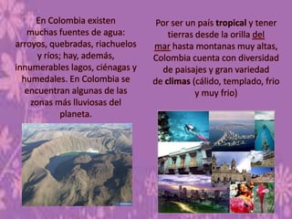 En Colombia existen
muchas fuentes de agua:
arroyos, quebradas, riachuelos
y ríos; hay, además,
innumerables lagos, ciénagas y
humedales. En Colombia se
encuentran algunas de las
zonas más lluviosas del
planeta.
Por ser un país tropical y tener
tierras desde la orilla del
mar hasta montanas muy altas,
Colombia cuenta con diversidad
de paisajes y gran variedad
de climas (cálido, templado, frio
y muy frio)
 