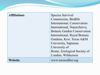 Affiliations Species Survival
Commission, Birdlife
International, Conservation
International, NatureServe,
Botanic Garden Conservation
International, Royal Botanic
Gardens, Kew, Texas A&M
University, Sapienza
University of
Rome, Zoological Society of
London, Wildscreen
Website www.iucnredlist.org
 
