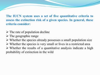 The IUCN system uses a set of five quantitative criteria to
assess the extinction risk of a given species. In general, these
criteria consider:
 The rate of population decline
 The geographic range
 Whether the species already possesses a small population size
 Whether the species is very small or lives in a restricted area
 Whether the results of a quantitative analysis indicate a high
probability of extinction in the wild
 