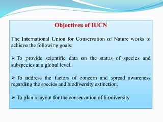 Objectives of IUCN
The International Union for Conservation of Nature works to
achieve the following goals:
 To provide scientific data on the status of species and
subspecies at a global level.
 To address the factors of concern and spread awareness
regarding the species and biodiversity extinction.
 To plan a layout for the conservation of biodiversity.
 