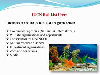 IUCN Red List Users
The users of the IUCN Red List are given below:
 Government agencies (National & International)
 Wildlife organizations and departments
 Conservation-related NGOs
 Natural resource planners
 Educational organizations
 Zoos and aquariums
 Media
 