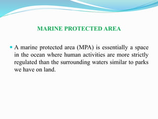 MARINE PROTECTED AREA
 A marine protected area (MPA) is essentially a space
in the ocean where human activities are more strictly
regulated than the surrounding waters similar to parks
we have on land.
 