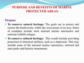 PURPOSE AND BENEFITS OF MARINE
PROTECTED AREAS
Purpose
 To conserve natural heritage: The goals are to protect and
restore the biodiversity within the ecosystems of an area. Some
of examples include most national marine sanctuaries and
national wildlife refuges.
 To conserve cultural heritage: This would include providing
protection to historical artifacts, such as a shipwreck. This may
include some of the national marine sanctuaries, national and
state parks and historic monuments.
 