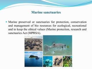 Marine sanctuaries
 Marine preserved or sanctuaries for protection, conservation
and management of bio resources for ecological, recreational
and to keep the ethical values (Marine protection, research and
sanctuaries Act (MPRSA).
 