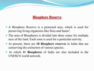 Biosphere Reserve
 A Biosphere Reserve is a protected area, which is used for
preserving living organisms like flora and fauna".
 The area of Biospheres is divided into three zones for multiple
uses of the land. Each zone is used for a particular activity.
 At present, there are 18 Biosphere reserves in India that are
conserving the extinction of various species.
 In which 11 Biospheres of India are also included in the
UNESCO world network.
 
