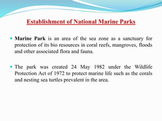 Establishment of National Marine Parks
 Marine Park is an area of the sea zone as a sanctuary for
protection of its bio resources in coral reefs, mangroves, floods
and other associated flora and fauna.
 The park was created 24 May 1982 under the Wildlife
Protection Act of 1972 to protect marine life such as the corals
and nesting sea turtles prevalent in the area.
 