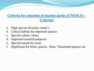 Criteria for selection of marine parks (UNESCO –
Criteria)
a. High species diversity centre’s
b. Critical habitat for important species
c. Special culture values
d. Important research purposes
e. Special sensitivity areas
f. Significant for biotic species - Rare, Threatened species etc.
 