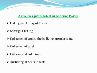 Activities prohibited in Marine Parks
 Fishing and killing of Fishes
 Spear gun fishing
 Collection of corals, shells, living organisms etc.
 Collection of sand
 Littering and polluting
 Anchoring of boats to reefs.
 
