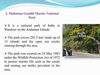 2. Mahatma Gandhi Marine National
Park
 It is a national park of India in
Wandoor on the Andaman Islands.
 The park covers 281.5 km² made up of
15 islands and the open sea creeks
running through the area.
 The park was created on 24 May 1983
under the Wildlife Protection Act of 1972
to protect marine life such as the corals
and nesting sea turtles prevalent in the
area.
 