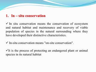 1. In – situ conservation
 In situ conservation means the conservation of ecosystem
and natural habitat and maintenance and recovery of viable
population of species in the natural surrounding where they
have developed their distinctive characteristics.
 In-situ conservation means "on-site conservation".
It is the process of protecting an endangered plant or animal
species in its natural habitat
 