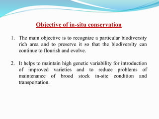Objective of in-situ conservation
1. The main objective is to recognize a particular biodiversity
rich area and to preserve it so that the biodiversity can
continue to flourish and evolve.
2. It helps to maintain high genetic variability for introduction
of improved varieties and to reduce problems of
maintenance of brood stock in-site condition and
transportation.
 