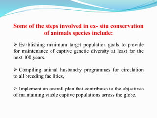 Some of the steps involved in ex- situ conservation
of animals species include:
 Establishing minimum target population goals to provide
for maintenance of captive genetic diversity at least for the
next 100 years.
 Compiling animal husbandry programmes for circulation
to all breeding facilities,
 Implement an overall plan that contributes to the objectives
of maintaining viable captive populations across the globe.
 
