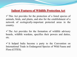 Salient Features of Wildlife Protection Act
 This Act provides for the protection of a listed species of
animals, birds, and plants, and also for the establishment of a
network of ecologically-important protected areas in the
country.
 The Act provides for the formation of wildlife advisory
boards, wildlife wardens, specifies their powers and duties,
etc.
 It helped India become a party to the Convention on
International Trade in Endangered Species of Wild Fauna and
Flora (CITES).
 