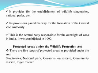  It provides for the establishment of wildlife sanctuaries,
national parks, etc.
 Its provisions paved the way for the formation of the Central
Zoo Authority.
 This is the central body responsible for the oversight of zoos
in India. It was established in 1992.
Protected Areas under the Wildlife Protection Act
 There are five types of protected areas as provided under the
Act:
Sanctuaries, National park, Conservation reserve, Community
reserve, Tiger reserve
 