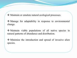  Maintain or emulate natural ecological processes.
 Manage for adaptability in response to environmental
change.
 Maintain viable populations of all native species in
natural patterns of abundance and distribution.
 Minimize the introduction and spread of invasive alien
species.
 