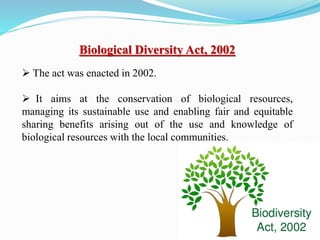 Biological Diversity Act, 2002
 The act was enacted in 2002.
 It aims at the conservation of biological resources,
managing its sustainable use and enabling fair and equitable
sharing benefits arising out of the use and knowledge of
biological resources with the local communities.
 