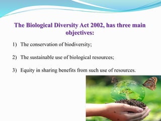 The Biological Diversity Act 2002, has three main
objectives:
1) The conservation of biodiversity;
2) The sustainable use of biological resources;
3) Equity in sharing benefits from such use of resources.
 