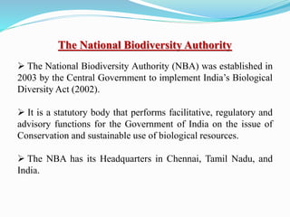 The National Biodiversity Authority
 The National Biodiversity Authority (NBA) was established in
2003 by the Central Government to implement India’s Biological
Diversity Act (2002).
 It is a statutory body that performs facilitative, regulatory and
advisory functions for the Government of India on the issue of
Conservation and sustainable use of biological resources.
 The NBA has its Headquarters in Chennai, Tamil Nadu, and
India.
 
