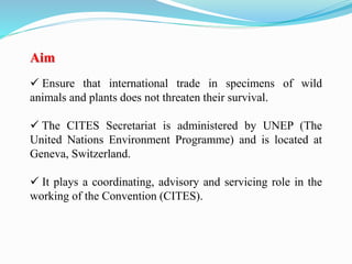 Aim
 Ensure that international trade in specimens of wild
animals and plants does not threaten their survival.
 The CITES Secretariat is administered by UNEP (The
United Nations Environment Programme) and is located at
Geneva, Switzerland.
 It plays a coordinating, advisory and servicing role in the
working of the Convention (CITES).
 