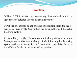 Function
 The CITES works by subjecting international trade in
specimens of selected species to certain controls.
 All import, export, re-exports and introduction from the sea of
species covered by the Convention has to be authorized through a
licensing system.
 Each Party to the Convention must designate one or more
Management Authorities in charge of administering that licensing
system and one or more Scientific Authorities to advise them on
the effects of trade on the status of the species.
 
