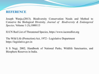 REFERENCE
Joseph Wanju.(2013). Biodiversity Conservation Needs and Method to
Conserve the Biological Diversity. Journal of Biodiversity & Endangered
Species, Volume 1 (3),1000113
IUCN Red List of Threatened Species, https://www.iucnredlist.org
The Wild Life (Protection) Act, 1972 - Legislative Department
https://legislative.gov.in
S S Negi, 2002, Handbook of National Parks, Wildlife Sanctuaries, and
Biosphere Reserves in India.
 