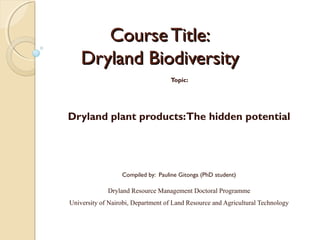 Course Title:
Dryland Biodiversity
Topic:

Dryland plant products: The hidden potential

Compiled by: Pauline Gitonga (PhD student)

Dryland Resource Management Doctoral Programme
University of Nairobi, Department of Land Resource and Agricultural Technology

 
