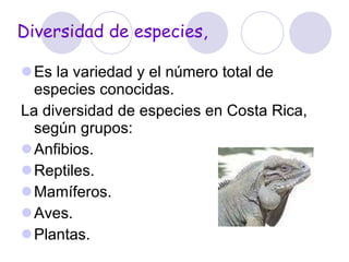 Diversidad de especies,  Es la variedad y el número total de especies conocidas. La diversidad de especies en Costa Rica, según grupos:  Anfibios. Reptiles. Mamíferos. Aves.  Plantas. 