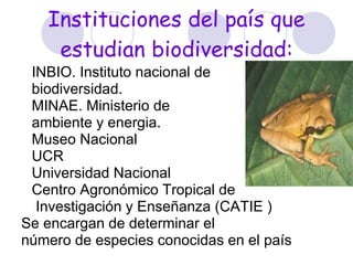Instituciones del país que estudian biodiversidad: INBIO. Instituto nacional de  biodiversidad.  MINAE. Ministerio de  ambiente y energia. Museo Nacional UCR Universidad Nacional Centro Agronómico Tropical de Investigación y Enseñanza  ( CATIE ) Se encargan de determinar el  número de especies conocidas en el país  