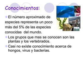 Conocimientos: El número aproximado de  especies representa un poco  más del 5% de las especies  conocidas  del mundo.  Los grupos que mas se conocen son las plantas y los vertebrados.  Casi no existe conocimiento acerca de hongos, virus y bacterias.  