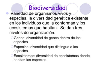 Biodiversidad: Variedad de organismos vivos y especies, la diversidad genética existente en los individuos que la conforman y los ecosistemas que habitan.  Se dan tres niveles de organización:   Genes: diversidad de genes dentro de las especies Especies: diversidad que distingue a las especies Ecosistemas: diversidad de ecosistemas donde habitan las especies.   