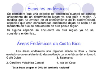 Especies endémicas Se considera que una especie es endémica cuando se conoce únicamente de un determinado lugar; ya sea país o región. A medida que se avanza en el conocimiento de la biodiversidad, especies que eran consideradas endémicas dejan de serlo en el momento en que se encuentran en otro país o región. Si alguna especie se encuentra en otra región ya no se  considera endémica.. Áreas Endémicas de Costa Rica Las áreas endémicas son regiones donde la flora y fauna evolucionaron en aislamiento desarrollando características del entorno 1. Golfo Dulce   3. Talamanca 2. Cordillera Volcánica Central  4. Isla del Coco  “ Esta áreas ocupan el 20% del territorio nacional” 