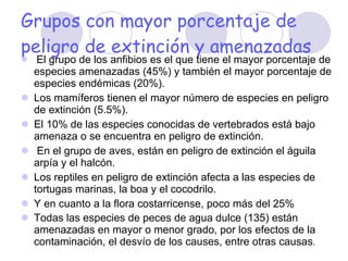 Grupos con mayor porcentaje de peligro de extinción y amenazadas El grupo de los anfibios es el que tiene el mayor porcentaje de especies amenazadas (45%) y también el mayor porcentaje de especies endémicas (20%).  Los mamíferos tienen el mayor número de especies en peligro de extinción (5.5%).  El 10% de las especies conocidas de vertebrados está bajo amenaza o se encuentra en peligro de extinción. En el grupo de aves, están en peligro de extinción el águila arpía y el halcón. Los reptiles en peligro de extinción afecta a las especies de tortugas marinas, la boa y el cocodrilo.  Y en cuanto a la flora costarricense, poco más del 25%  Todas las especies de peces de agua dulce (135) están amenazadas en mayor o menor grado, por los efectos de la contaminación, el desvío de los causes, entre otras causas . 