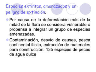 Especies extintas, amenazados y en peligro de extinción . Por causa de la deforestación más de la mitad de la flora se considera vulnerable o propensa a integrar un grupo de especies amenazadas. Contaminación, desvío de causes, pesca continental ilícita, extracción de materiales para construcción: 135 especies de peces de agua dulce 