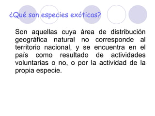 ¿Qué son especies exóticas? Son aquellas cuya área de distribución geográfica natural no corresponde al territorio nacional, y se encuentra en el país como resultado de actividades voluntarias o no, o por la actividad de la propia especie.  