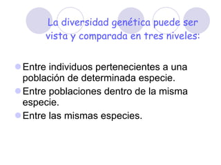 La diversidad genética puede ser vista y comparada en tres niveles: Entre individuos pertenecientes a una población de determinada especie.  Entre poblaciones dentro de la misma especie.  Entre las mismas especies. 