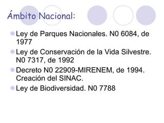 Ámbito Nacional: Ley de Parques Nacionales. N0 6084, de 1977 Ley de Conservación de la Vida Silvestre. N0 7317, de 1992 Decreto N0 22909-MIRENEM, de 1994. Creación del SINAC. Ley de Biodiversidad. N0 7788   