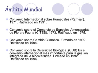 Ámbito Mundial Convenio Internacional sobre Humedales (Ramsar). 1971. Ratificado en 1991. Convenio sobre el Comercio de Especies Amenazadas de Flora y Fauna (CITES). 1973. Ratificado en 1975. Convenio sobre Cambio Climático. Firmado en 1992. Ratificado en 1994. Convenio sobre la Diversidad Biológica. (CDB) Es el convenio internacional más importante para la gestión integrada de la biodiversidad. Firmado en 1992. Ratificado en 1994. 