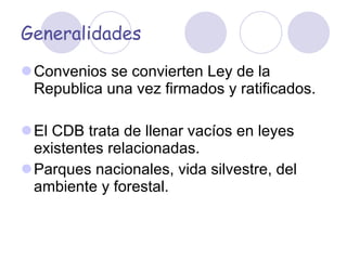 Generalidades Convenios se convierten Ley de la Republica una vez firmados y ratificados. El CDB trata de llenar vacíos en leyes existentes relacionadas. Parques nacionales, vida silvestre, del ambiente y forestal. 