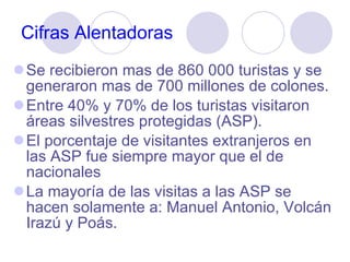 Cifras Alentadoras Se recibieron mas de 860 000 turistas y se generaron mas de 700 millones de colones. Entre 40% y 70% de los turistas visitaron  áreas silvestres protegidas (ASP). El porcentaje de visitantes extranjeros en las ASP fue siempre mayor que el de nacionales La mayoría de las visitas a las ASP se hacen solamente a: Manuel Antonio, Volcán Irazú y Poás.  