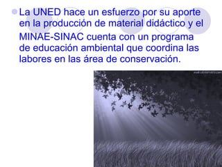 La UNED hace un esfuerzo por su aporte en la producción de material didáctico y el MINAE-SINAC cuenta con un programa de educación ambiental que coordina las labores en las área de conservación.  