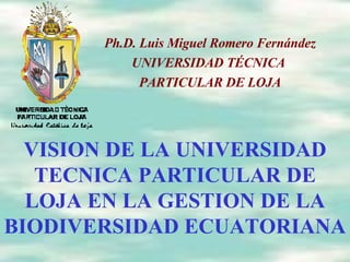 VISION DE LA UNIVERSIDAD TECNICA PARTICULAR DE LOJA EN LA GESTION DE LA BIODIVERSIDAD ECUATORIANA Ph.D. Luis Miguel Romero Fernández UNIVERSIDAD TÉCNICA  PARTICULAR DE LOJA 