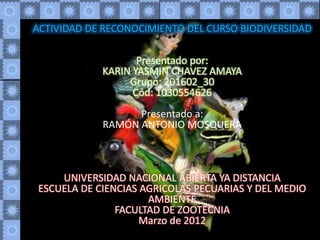 ACTIVIDAD DE RECONOCIMIENTO DEL CURSO BIODIVERSIDAD

                    Presentado por:
             KARIN YASMIN CHAVEZ AMAYA
                  Grupo: 201602_30
                   Cód: 1030554626
                   Presentado a:
             RAMÓN ANTONIO MOSQUERA



     UNIVERSIDAD NACIONAL ABIERTA YA DISTANCIA
 ESCUELA DE CIENCIAS AGRICOLAS PECUARIAS Y DEL MEDIO
                      AMBIENTE
                FACULTAD DE ZOOTECNIA
                     Marzo de 2012
 