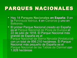 PARQUES NACIONALES
 Hay 14 Parques Nacionales en España: 9 en
  la Península Ibérica, 4 en Canarias y uno en
  Baleares.
 El primer Parque Nacional creado en España
  es el Parque Nacional de Picos de Europa el
  22 de julio de 1918. El Parque Nacional más
  grande de España es el
  Parque Nacional de Sierra Nevada (Andalucía)
  con un total de 856.210 hectáreas. El Parque
  Nacional más pequeño de España es el
  Parque Nacional de las Tablas de Daimiel con
  1.928 hectáreas
 