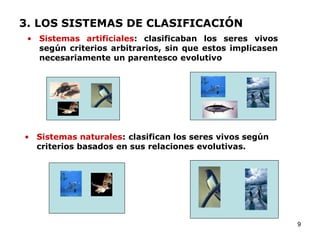 3. LOS SISTEMAS DE CLASIFICACIÓN
 • Sistemas artificiales: clasificaban los seres vivos
   según criterios arbitrarios, sin que estos implicasen
   necesariamente un parentesco evolutivo




• Sistemas naturales: clasifican los seres vivos según
  criterios basados en sus relaciones evolutivas.




                                                           9
 