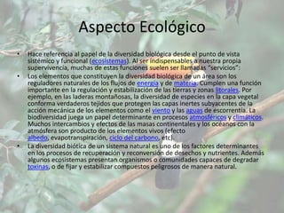 Aspecto Ecológico
•   Hace referencia al papel de la diversidad biológica desde el punto de vista
    sistémico y funcional (ecosistemas). Al ser indispensables a nuestra propia
    supervivencia, muchas de estas funciones suelen ser llamadas “servicios”:
•   Los elementos que constituyen la diversidad biológica de un área son los
    reguladores naturales de los flujos de energía y de materia. Cumplen una función
    importante en la regulación y estabilización de las tierras y zonas litorales. Por
    ejemplo, en las laderas montañosas, la diversidad de especies en la capa vegetal
    conforma verdaderos tejidos que protegen las capas inertes subyacentes de la
    acción mecánica de los elementos como el viento y las aguas de escorrentía. La
    biodiversidad juega un papel determinante en procesos atmosféricos y climáticos.
    Muchos intercambios y efectos de las masas continentales y los océanos con la
    atmósfera son producto de los elementos vivos (efecto
    albedo, evapotranspiración, ciclo del carbono, etc).
•   La diversidad biótica de un sistema natural es uno de los factores determinantes
    en los procesos de recuperación y reconversión de desechos y nutrientes. Además
    algunos ecosistemas presentan organismos o comunidades capaces de degradar
    toxinas, o de fijar y estabilizar compuestos peligrosos de manera natural.
 