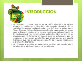 INTRODUCCION

   Biodiversidad, contracción de la expresión diversidad biológica,
    expresa la variedad o diversidad del mundo biológico. En su
    sentido más amplio, biodiversidad es casi sinónimo de vida sobre la
    Tierra. El presente trabajo tiene como fin, dar a entender los temas
    que se llevaran acabo en el curso y mostrarnos la importancia de
    la biodiversidad y su conservación, la biodiversidad es uno de los
    recursos que no tenemos en cuenta que no valoramos, que no
    cuidamos y no somos consientes que dependemos del capital
    biológico, que nos proporcionan un sin fin de recursos importantes
    para nuestro bienestar.
   Aquí vamos a mostrar las principales ventajas del estudio de la
    biodiversidad y la importancia de su cuidado.
 