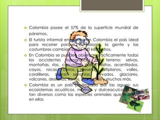    Colombia posee el 57% de la superficie mundial de
    páramos.
   El turista informal encuentra en Colombia el país ideal
    para recorrer porque el paisaje, la gente y las
    costumbres cambian cada 100 kilómetros.
   En Colombia se pueden observar prácticamente todas
    los accidentes topográficos del terreno: selvas,
    montañas, ríos, cascadas, golfos, saltos, acantilados,
    cayos, rocas, cerros, mesetas, altiplanos, valles,
    cordilleras, sierras, serranías, nevados, glaciares,
    volcanes, desiertos, llanos, manglares y muchos más.
   Colombia es un país privilegiado por las aguas; sus
    ecosistemas acuáticos, marinos y dulceacuícolas, son
    tan diversos como las especies animales que habitan
    en ellos
 